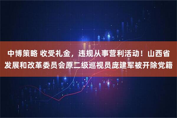 中博策略 收受礼金,违规从事营利活动!山西省发展和改革委员会原二级巡视员庞建军被开除党籍