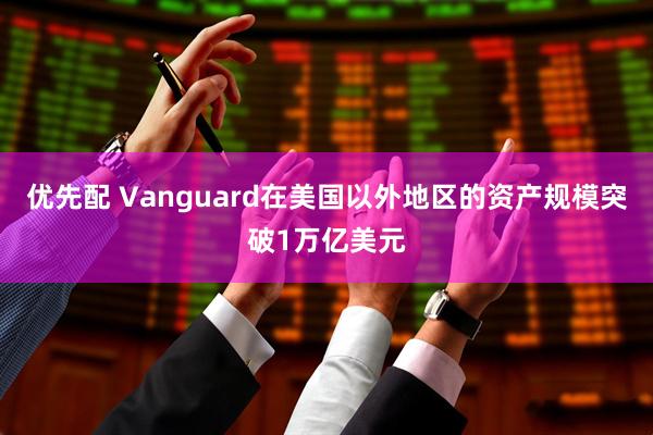 优先配 Vanguard在美国以外地区的资产规模突破1万亿美元