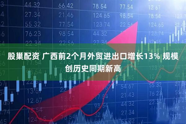 股巢配资 广西前2个月外贸进出口增长13% 规模创历史同期新高