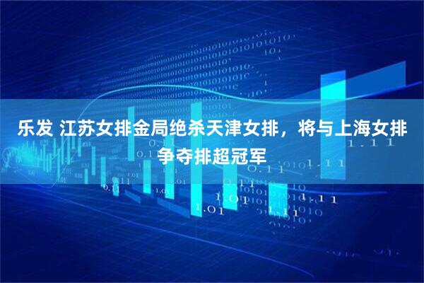 乐发 江苏女排金局绝杀天津女排,将与上海女排争夺排超冠军