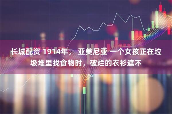 长城配资 1914年， 亚美尼亚 一个女孩正在垃圾堆里找食物时，破烂的衣衫遮不