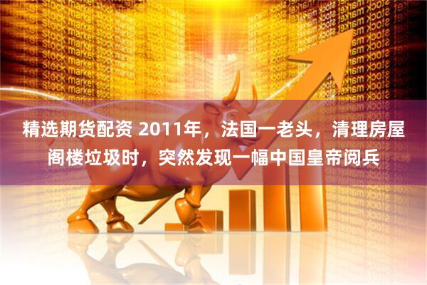 精选期货配资 2011年，法国一老头，清理房屋阁楼垃圾时，突然发现一幅中国皇帝阅兵