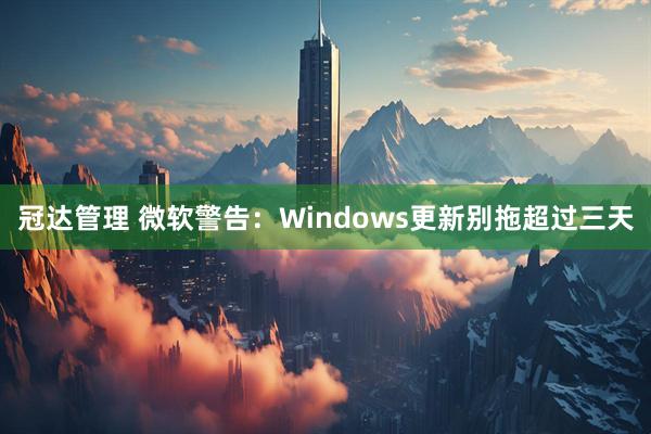 冠达管理 微软警告：Windows更新别拖超过三天